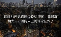 网曝51网站官网今晚51漫画，震撼真相大白，圈内人丑闻评论区炸了