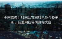 全网疯传！51网站官网51八卦今晚更新，反差网红秘闻真相大白