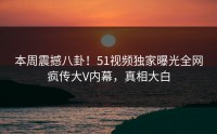 本周震撼八卦！51视频独家曝光全网疯传大V内幕，真相大白