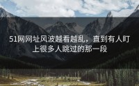 51网网址风波越看越乱，直到有人盯上很多人跳过的那一段