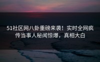 51社区网八卦重磅来袭！实时全网疯传当事人秘闻惊爆，真相大白