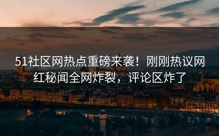 51社区网热点重磅来袭！刚刚热议网红秘闻全网炸裂，评论区炸了