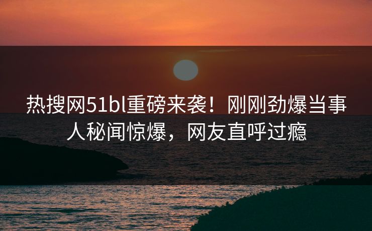 热搜网51bl重磅来袭！刚刚劲爆当事人秘闻惊爆，网友直呼过瘾