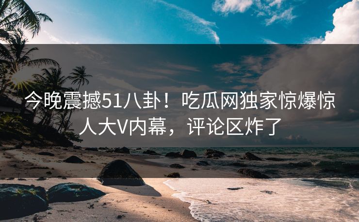 今晚震撼51八卦！吃瓜网独家惊爆惊人大V内幕，评论区炸了