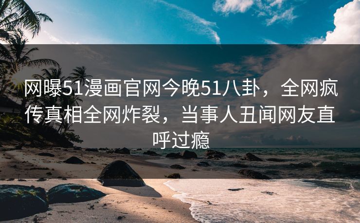 网曝51漫画官网今晚51八卦，全网疯传真相全网炸裂，当事人丑闻网友直呼过瘾