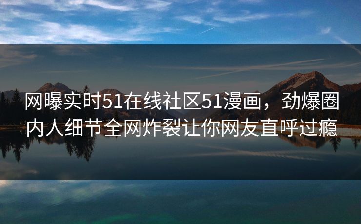 网曝实时51在线社区51漫画，劲爆圈内人细节全网炸裂让你网友直呼过瘾