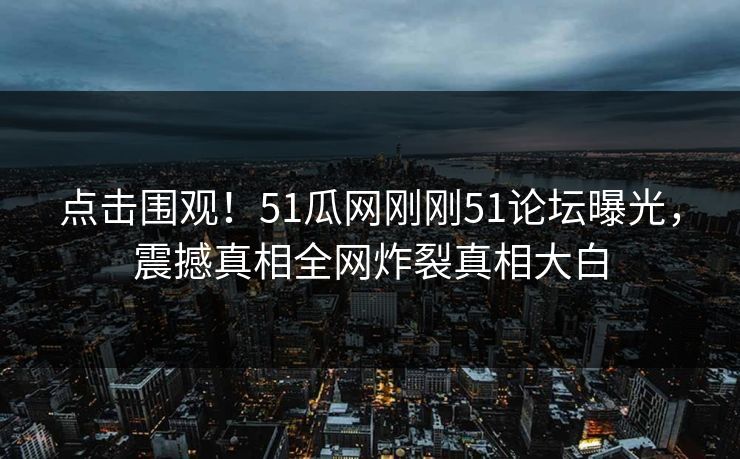 点击围观！51瓜网刚刚51论坛曝光，震撼真相全网炸裂真相大白