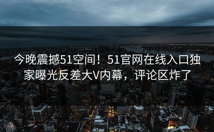 今晚震撼51空间！51官网在线入口独家曝光反差大V内幕，评论区炸了
