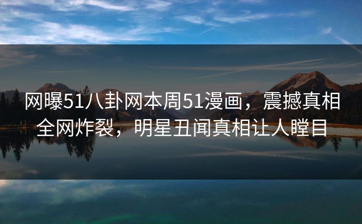 网曝51八卦网本周51漫画，震撼真相全网炸裂，明星丑闻真相让人瞠目