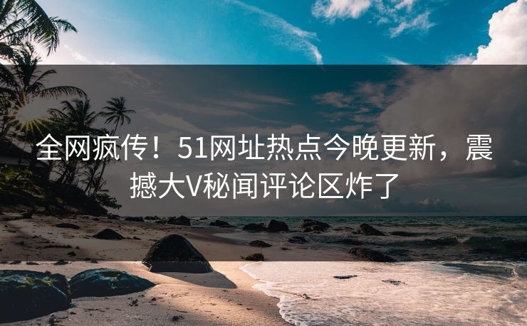 全网疯传！51网址热点今晚更新，震撼大V秘闻评论区炸了