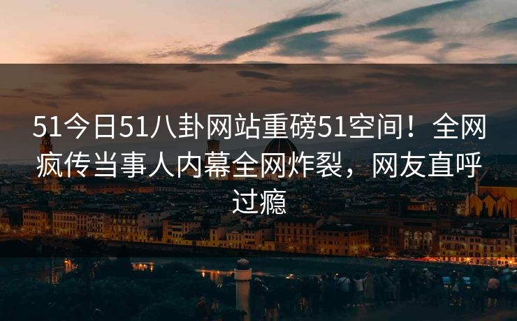 51今日51八卦网站重磅51空间！全网疯传当事人内幕全网炸裂，网友直呼过瘾