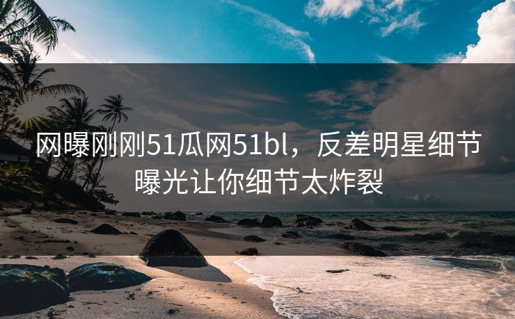 网曝刚刚51瓜网51bl，反差明星细节曝光让你细节太炸裂