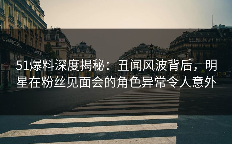 51爆料深度揭秘：丑闻风波背后，明星在粉丝见面会的角色异常令人意外