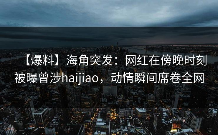 【爆料】海角突发：网红在傍晚时刻被曝曾涉haijiao，动情瞬间席卷全网