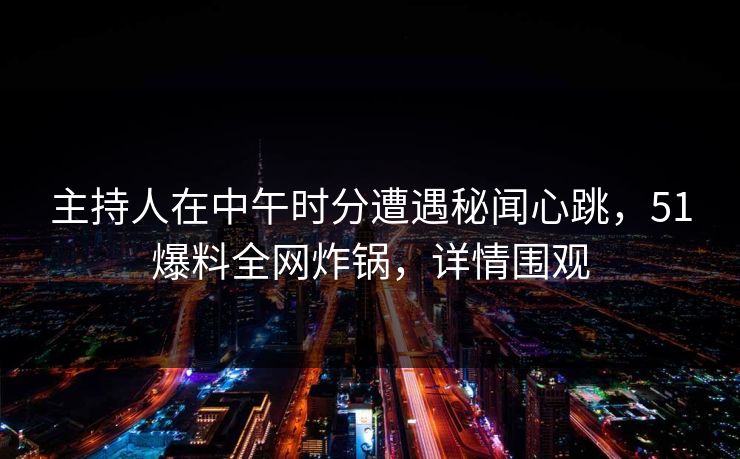 主持人在中午时分遭遇秘闻心跳，51爆料全网炸锅，详情围观