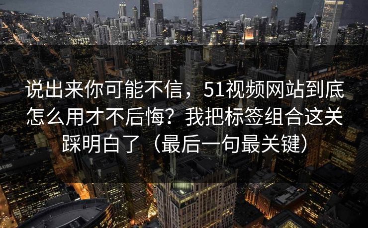 说出来你可能不信,51视频网站到底怎么用才不后悔?我把标签组合这关踩明白了(最后一句最关键) 说出来你可能不信,51视频网站到底怎么用才不后悔?我把标签组合这关踩明白了(最后一句最关键)