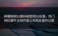 网曝刚刚51黑科网官网51动漫，热门网红细节全网炸裂让你网友直呼过瘾