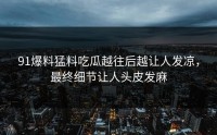 91爆料猛料吃瓜越往后越让人发凉，最终细节让人头皮发麻