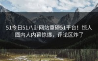 51今日51八卦网站重磅51平台！惊人圈内人内幕惊爆，评论区炸了