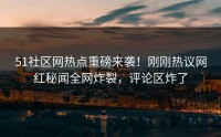 51社区网热点重磅来袭！刚刚热议网红秘闻全网炸裂，评论区炸了