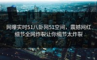 网曝实时51八卦网51空间，震撼网红细节全网炸裂让你细节太炸裂