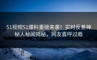 51视频51爆料重磅来袭！实时反差神秘人秘闻揭秘，网友直呼过瘾