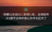 网曝51在线51八卦网八卦，全网疯传大V细节全网炸裂让你评论区炸了