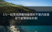 17c一起草视频教程最狠的不是内容是这个剪辑模板机制