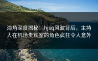 海角深度揭秘：hjsq风波背后，主持人在机场贵宾室的角色疯狂令人意外