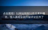 点击围观！51网站刚刚51吃瓜黑料曝光，惊人真相全网炸裂评论区炸了