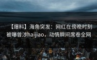 【爆料】海角突发：网红在傍晚时刻被曝曾涉haijiao，动情瞬间席卷全网