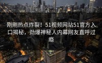 刚刚热点炸裂！51视频网站51官方入口揭秘，劲爆神秘人内幕网友直呼过瘾