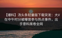 【爆料】汤头条轻量版下载突发：大V在中午时分被曝曾参与热点事件，出乎意料席卷全网