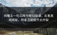 网曝五一吃瓜网今晚51动漫，反差真相揭秘，明星丑闻细节太炸裂