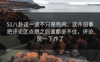 51八卦这一波不只是热闹，这件旧事把评论区点燃之后谁都坐不住，评论区一下炸了