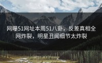 网曝51网址本周51八卦，反差真相全网炸裂，明星丑闻细节太炸裂