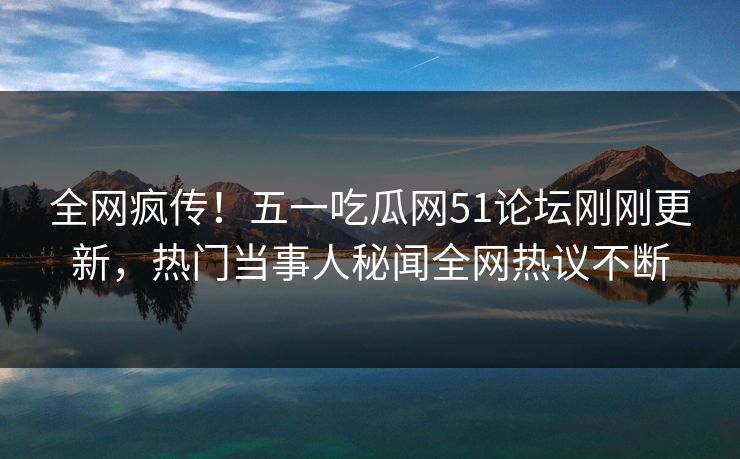 全网疯传！五一吃瓜网51论坛刚刚更新，热门当事人秘闻全网热议不断