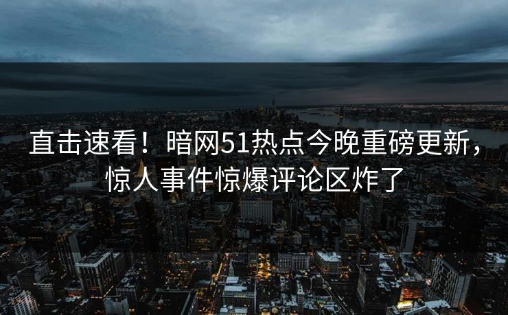 直击速看！暗网51热点今晚重磅更新，惊人事件惊爆评论区炸了