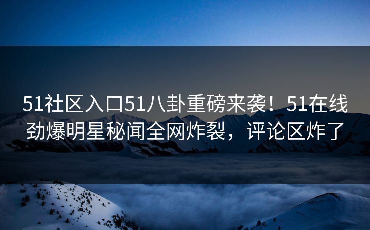 51社区入口51八卦重磅来袭！51在线劲爆明星秘闻全网炸裂，评论区炸了