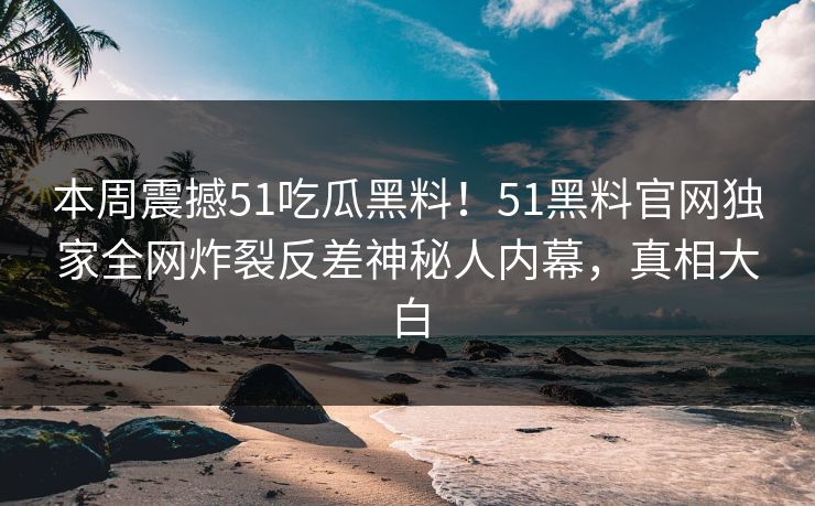 本周震撼51吃瓜黑料！51黑料官网独家全网炸裂反差神秘人内幕，真相大白
