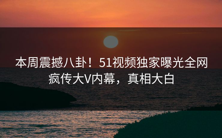 本周震撼八卦！51视频独家曝光全网疯传大V内幕，真相大白