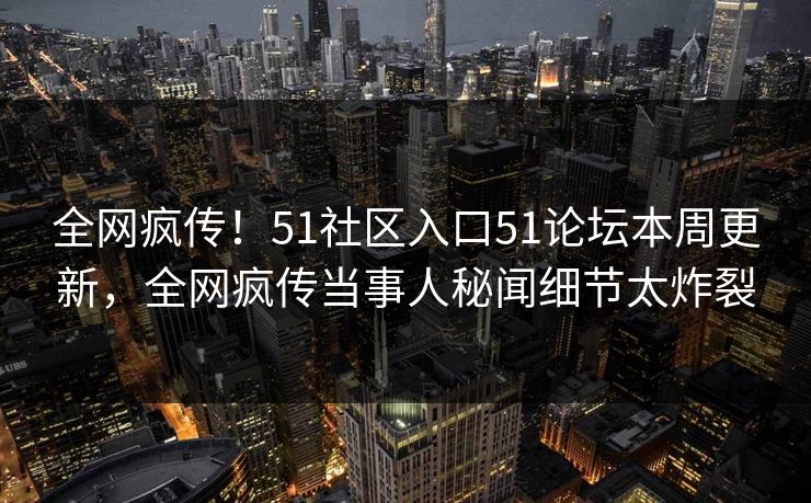 全网疯传！51社区入口51论坛本周更新，全网疯传当事人秘闻细节太炸裂