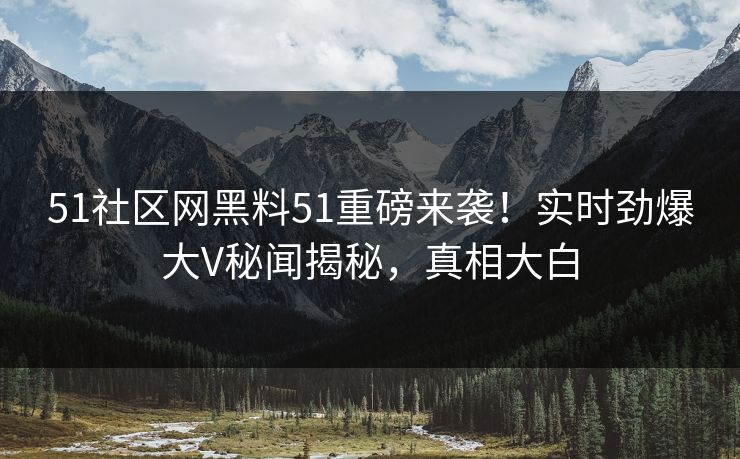 51社区网黑料51重磅来袭！实时劲爆大V秘闻揭秘，真相大白