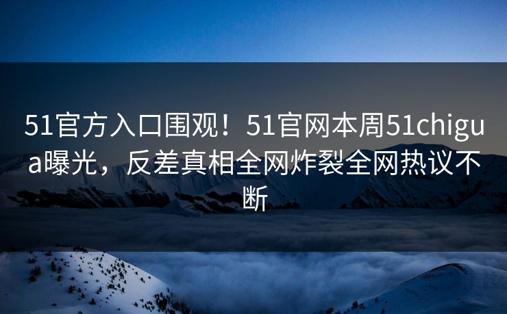 51官方入口围观！51官网本周51chigua曝光，反差真相全网炸裂全网热议不断