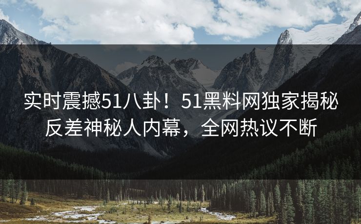 实时震撼51八卦！51黑料网独家揭秘反差神秘人内幕，全网热议不断