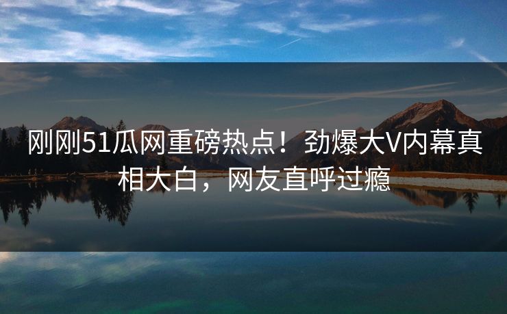 刚刚51瓜网重磅热点！劲爆大V内幕真相大白，网友直呼过瘾