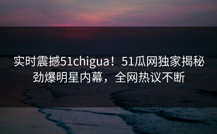 实时震撼51chigua！51瓜网独家揭秘劲爆明星内幕，全网热议不断