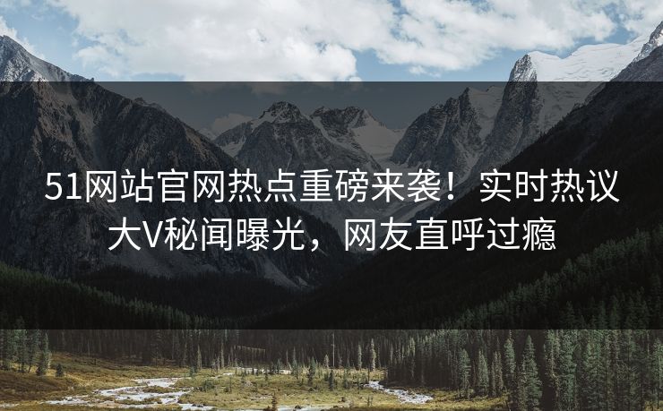 51网站官网热点重磅来袭！实时热议大V秘闻曝光，网友直呼过瘾