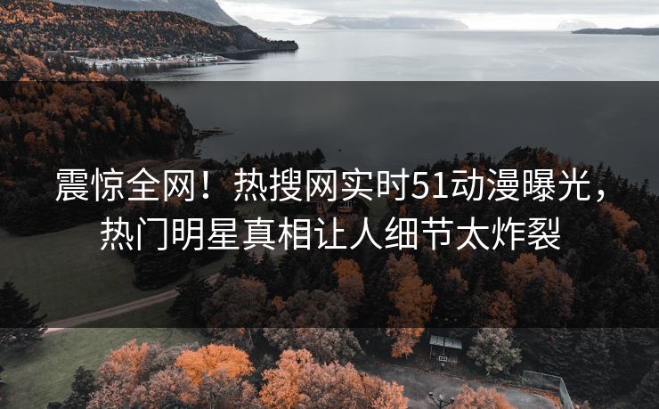 震惊全网！热搜网实时51动漫曝光，热门明星真相让人细节太炸裂