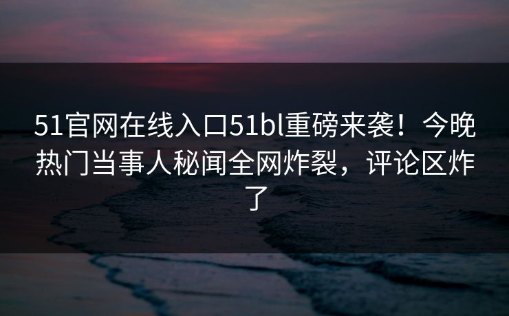 51官网在线入口51bl重磅来袭！今晚热门当事人秘闻全网炸裂，评论区炸了